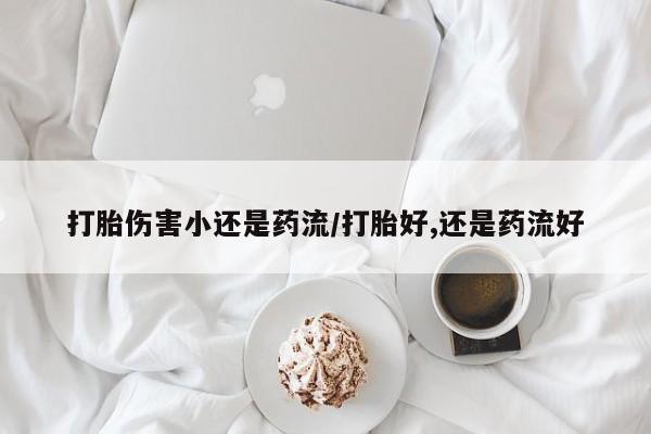 堕胎药微信打胎伤害小还是药流/打胎好,还是药流好