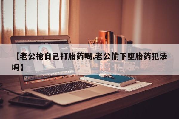 堕胎药微信【老公抢自己打胎药喝,老公偷下堕胎药犯法吗】